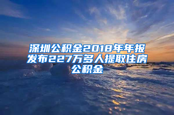 深圳公积金2018年年报发布227万多人提取住房公积金