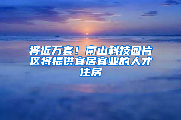 将近万套！南山科技园片区将提供宜居宜业的人才住房