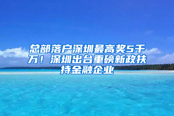 总部落户深圳最高奖5千万！深圳出台重磅新政扶持金融企业