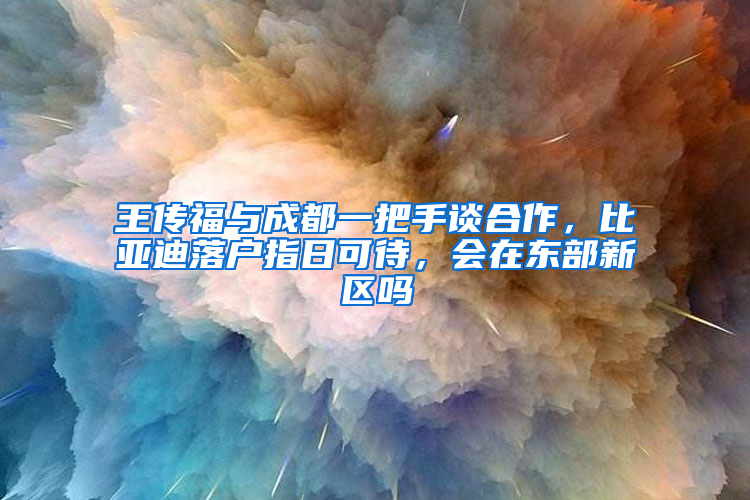 王传福与成都一把手谈合作，比亚迪落户指日可待，会在东部新区吗