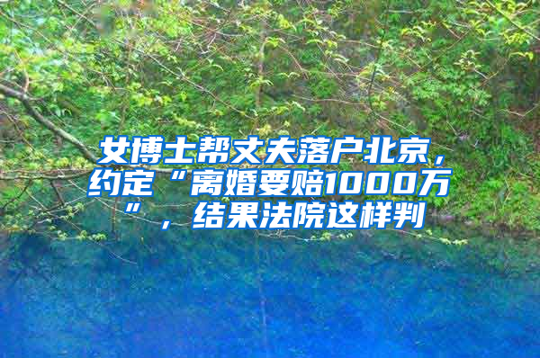 女博士帮丈夫落户北京，约定“离婚要赔1000万”，结果法院这样判