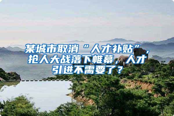 某城市取消“人才补贴”，抢人大战落下帷幕，人才引进不需要了？