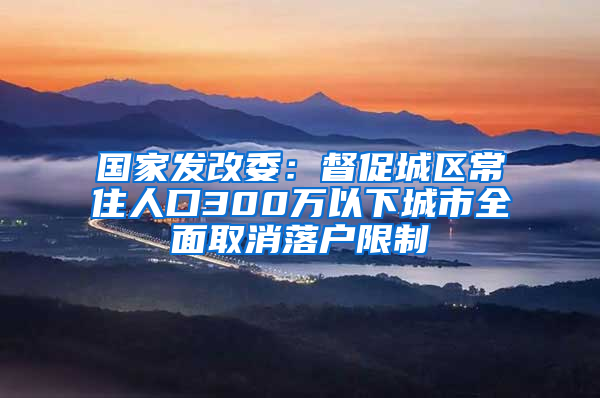 国家发改委：督促城区常住人口300万以下城市全面取消落户限制