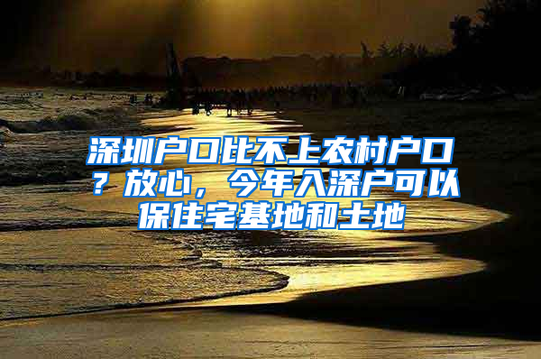 深圳户口比不上农村户口？放心，今年入深户可以保住宅基地和土地