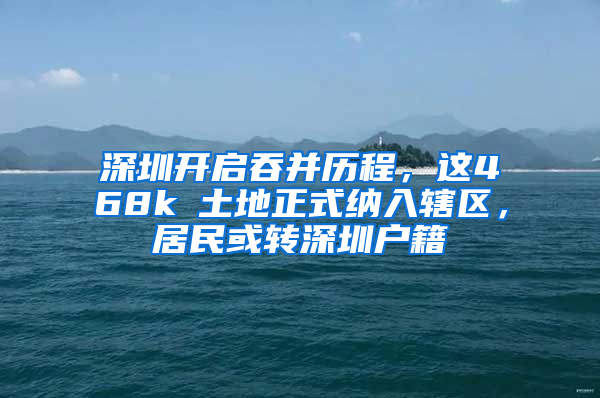 深圳开启吞并历程，这468k㎡土地正式纳入辖区，居民或转深圳户籍