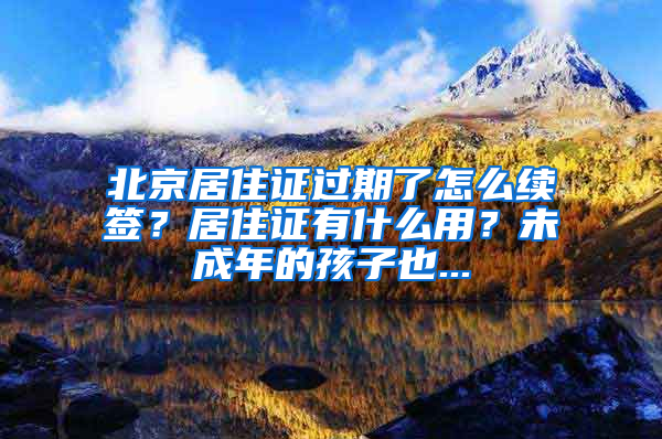 北京居住证过期了怎么续签？居住证有什么用？未成年的孩子也...