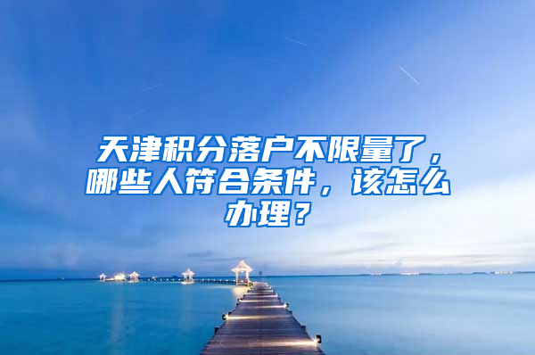 天津积分落户不限量了，哪些人符合条件，该怎么办理？