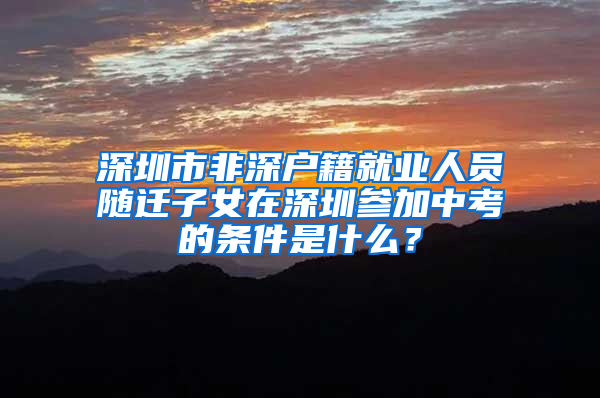 深圳市非深户籍就业人员随迁子女在深圳参加中考的条件是什么？