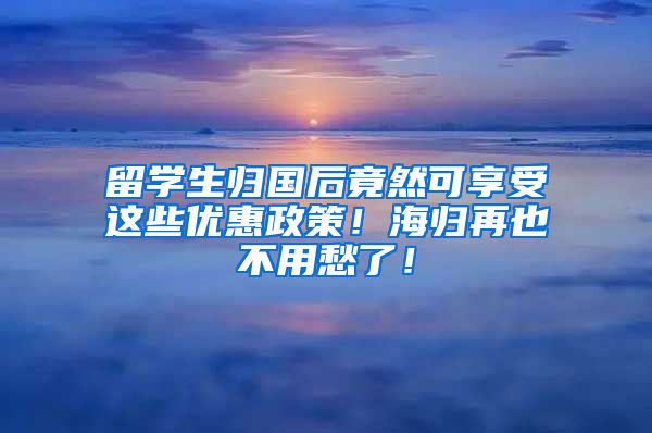 留学生归国后竟然可享受这些优惠政策！海归再也不用愁了！