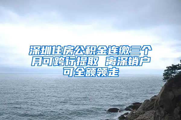 深圳住房公积金连缴三个月可跨行提取 离深销户可全额领走