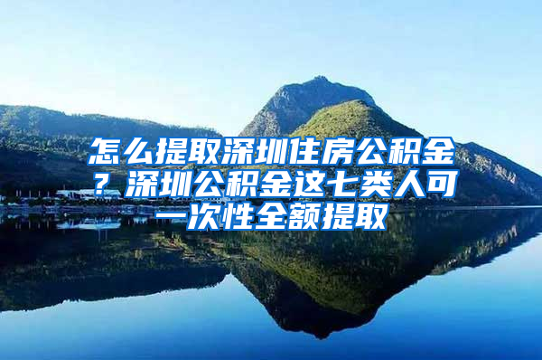 怎么提取深圳住房公积金？深圳公积金这七类人可一次性全额提取