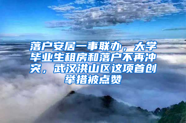 落户安居一事联办，大学毕业生租房和落户不再冲突，武汉洪山区这项首创举措被点赞