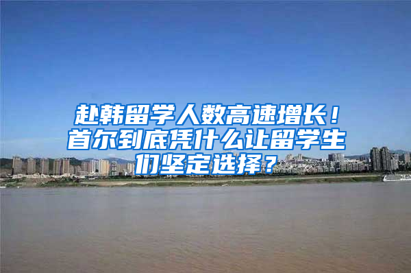 赴韩留学人数高速增长！首尔到底凭什么让留学生们坚定选择？