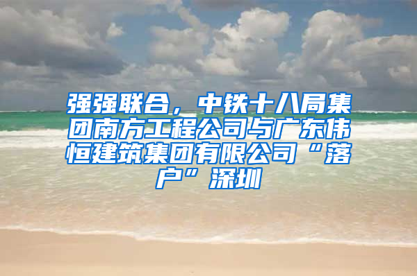 强强联合，中铁十八局集团南方工程公司与广东伟恒建筑集团有限公司“落户”深圳