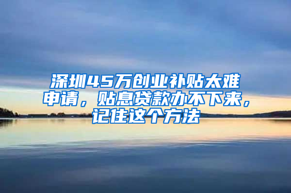 深圳45万创业补贴太难申请，贴息贷款办不下来，记住这个方法