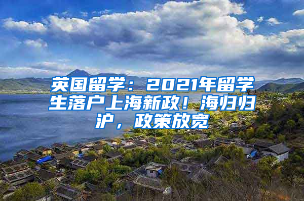 英国留学：2021年留学生落户上海新政！海归归沪，政策放宽