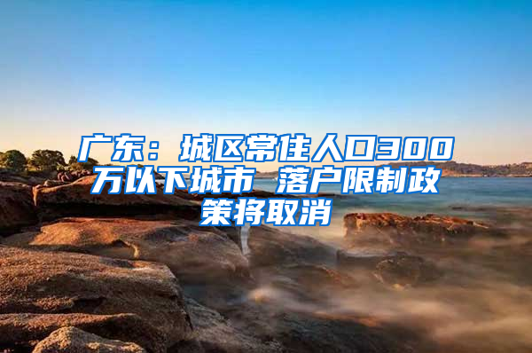 广东：城区常住人口300万以下城市 落户限制政策将取消