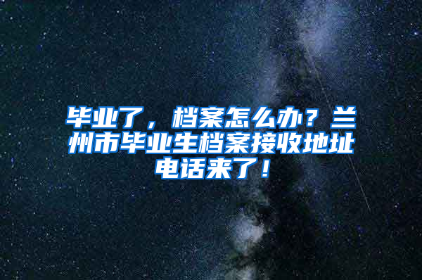 毕业了，档案怎么办？兰州市毕业生档案接收地址电话来了！