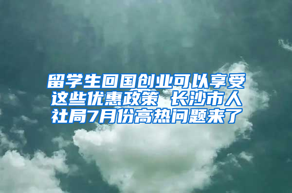 留学生回国创业可以享受这些优惠政策 长沙市人社局7月份高热问题来了