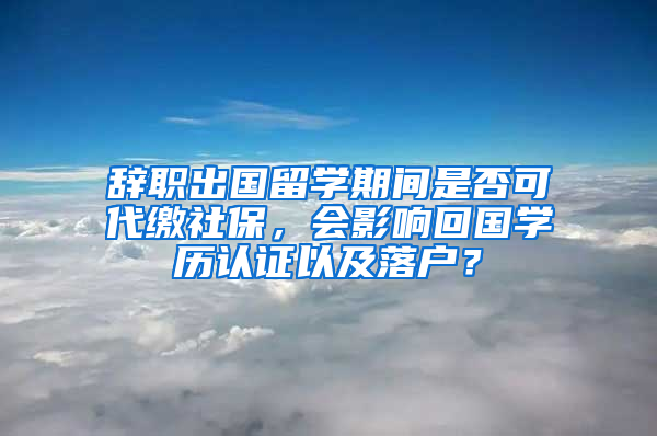 辞职出国留学期间是否可代缴社保，会影响回国学历认证以及落户？