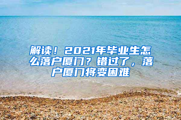 解读！2021年毕业生怎么落户厦门？错过了，落户厦门将变困难