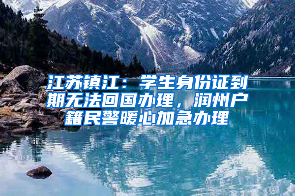 江苏镇江：学生身份证到期无法回国办理，润州户籍民警暖心加急办理