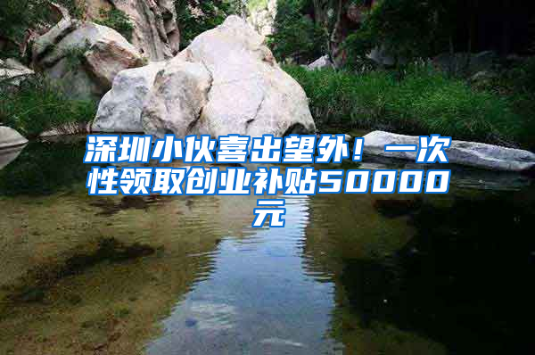 深圳小伙喜出望外！一次性领取创业补贴50000元