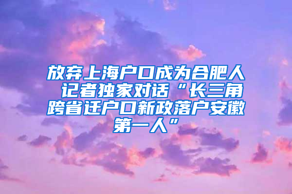 放弃上海户口成为合肥人 记者独家对话“长三角跨省迁户口新政落户安徽第一人”