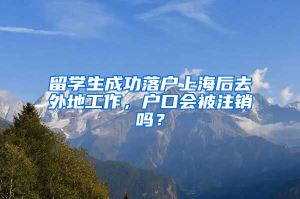 留学生成功落户上海后去外地工作，户口会被注销吗？