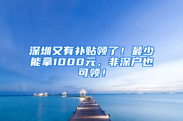 深圳又有补贴领了！最少能拿1000元，非深户也可领！