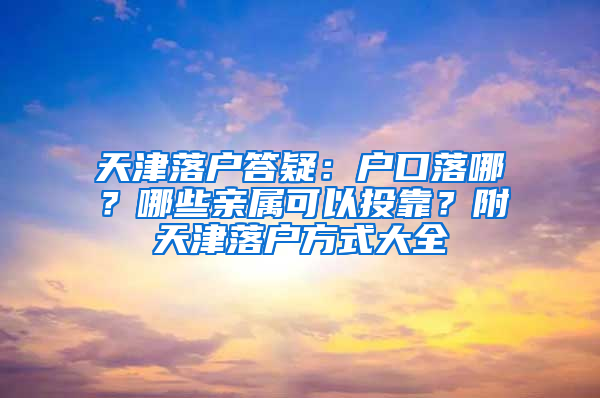 天津落户答疑：户口落哪？哪些亲属可以投靠？附天津落户方式大全