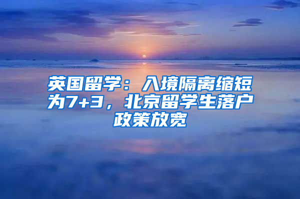 英国留学：入境隔离缩短为7+3，北京留学生落户政策放宽