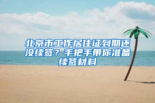 北京市工作居住证到期还没续签？手把手带你准备续签材料