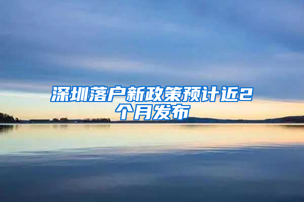 深圳落户新政策预计近2个月发布