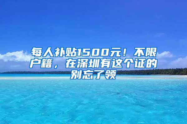 每人补贴1500元！不限户籍，在深圳有这个证的别忘了领