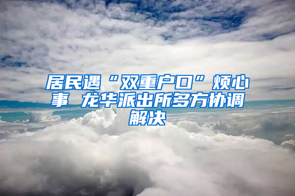 居民遇“双重户口”烦心事 龙华派出所多方协调解决