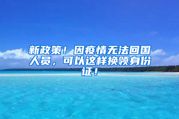 新政策！因疫情无法回国人员，可以这样换领身份证！