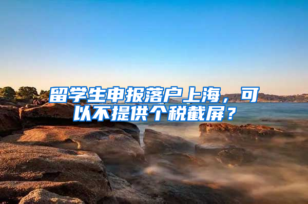 留学生申报落户上海，可以不提供个税截屏？