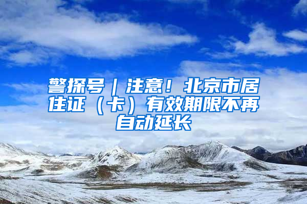 警探号｜注意！北京市居住证（卡）有效期限不再自动延长