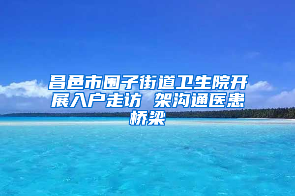 昌邑市围子街道卫生院开展入户走访 架沟通医患桥梁