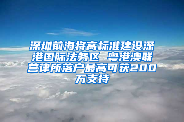 深圳前海将高标准建设深港国际法务区 粤港澳联营律所落户最高可获200万支持