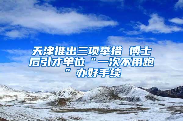 天津推出三项举措 博士后引才单位“一次不用跑”办好手续