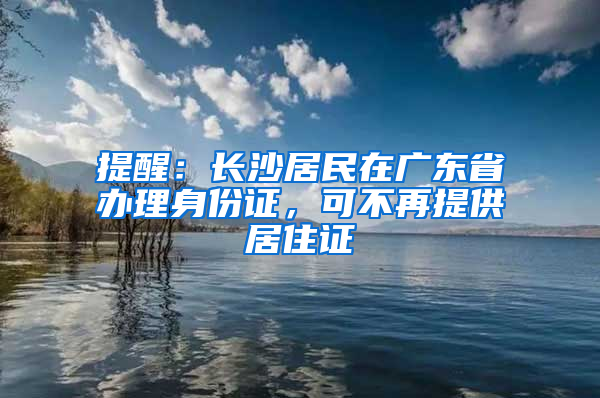 提醒：长沙居民在广东省办理身份证，可不再提供居住证