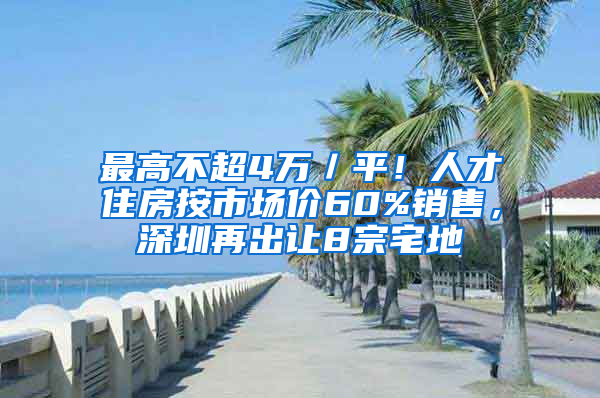 最高不超4万／平！人才住房按市场价60%销售，深圳再出让8宗宅地