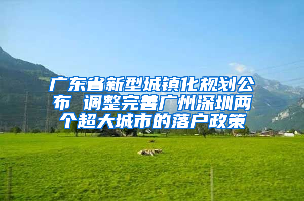 广东省新型城镇化规划公布 调整完善广州深圳两个超大城市的落户政策