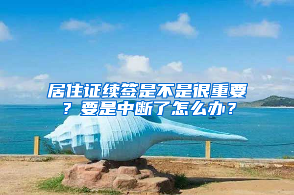 居住证续签是不是很重要？要是中断了怎么办？