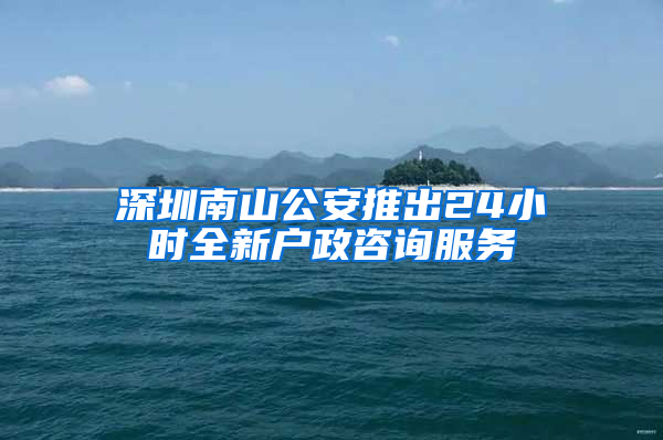 深圳南山公安推出24小时全新户政咨询服务