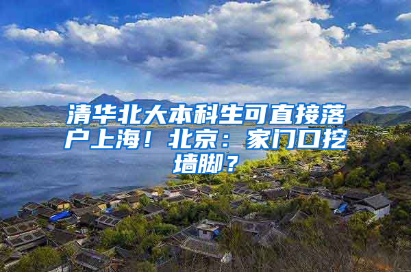 清华北大本科生可直接落户上海！北京：家门口挖墙脚？