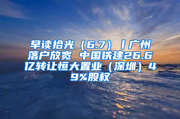 早读拾光（6.7）丨广州落户放宽 中国铁建26.6亿转让恒大置业（深圳）49%股权