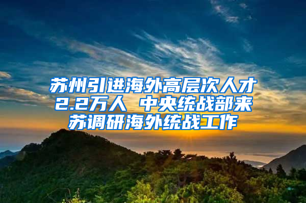 苏州引进海外高层次人才2.2万人 中央统战部来苏调研海外统战工作